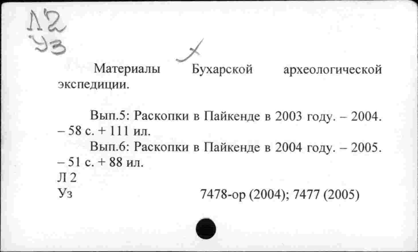 ﻿Материалы экспедиции.
Бухарской
археологической
Вып.5: Раскопки в Пайкенде в 2003 году. - 2004. - 58 с. + 111 ил.
Вып.6: Раскопки в Пайкенде в 2004 году. - 2005. -51 с. + 88 ил.
Л2
Уз	7478-ор (2004); 7477 (2005)